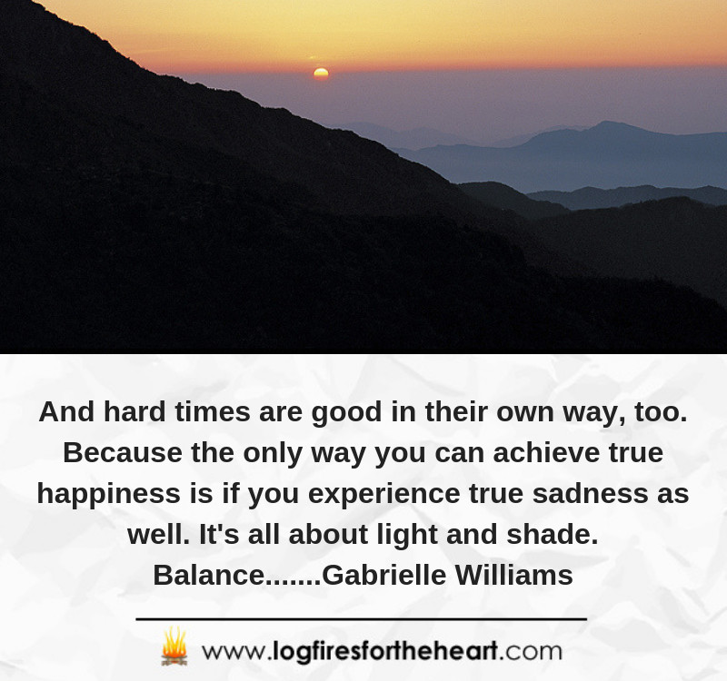 And hard times are good in their own way, too. Because the only way you can achieve true happiness is if you experience true sadness as well. It's all about light and shade. Balance.......Gabrielle Williams