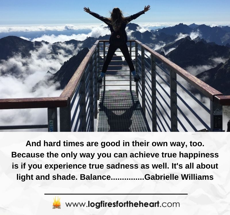 And hard times are good in their own way, too. Because the only way you can achieve true happiness is if you experience true sadness as well. It's all about light and shade. Balance......Gabrielle Williams