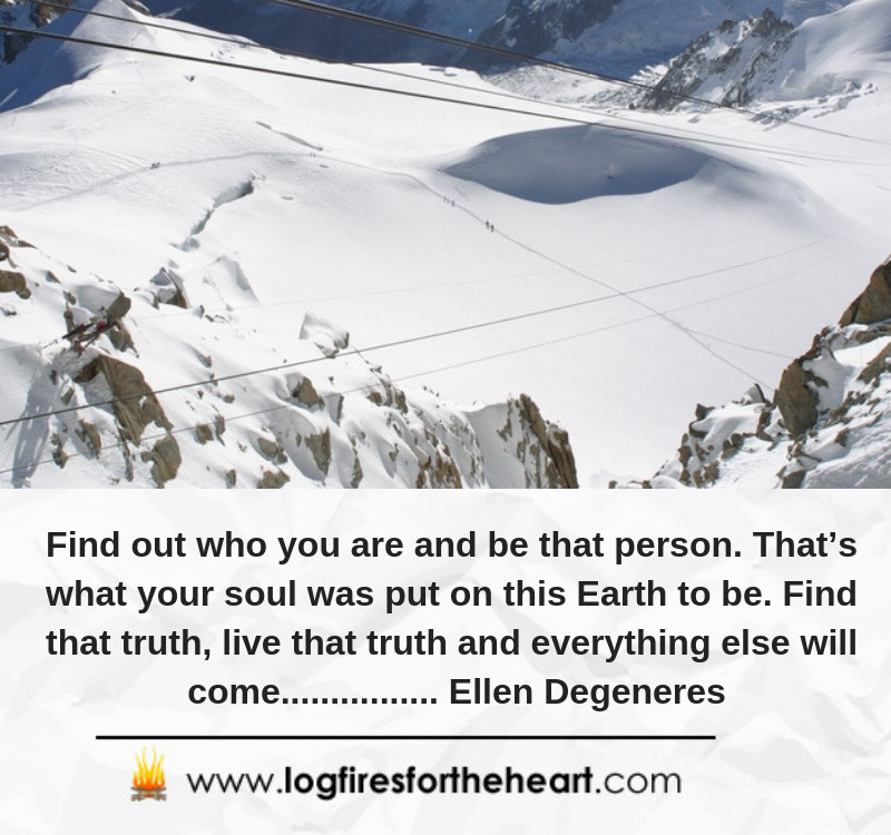 Find out who you are and be that person. That’s what your soul was put on this Earth to be. Find that truth, live that truth and everything else will come...... Ellen Degeneres