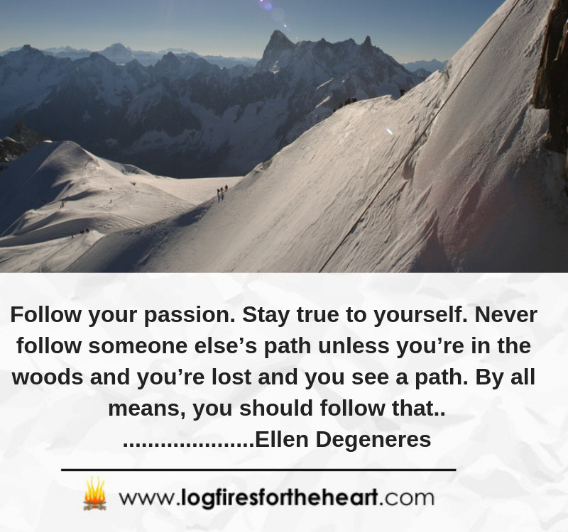 Follow your passion. Stay true to yourself. Never follow someone else’s path unless you’re in the woods and you’re lost and you see a path. By all means, you should follow that............. Ellen Degeneres