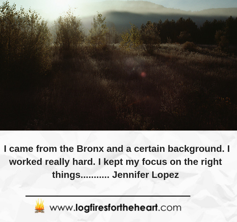 I came from the Bronx and a certain background. I worked really hard. I kept my focus on the right things........... Jennifer Lopez I came from the Bronx and a certain background. I worked really hard. I kept my focus on the right things........... Jennifer Lopez