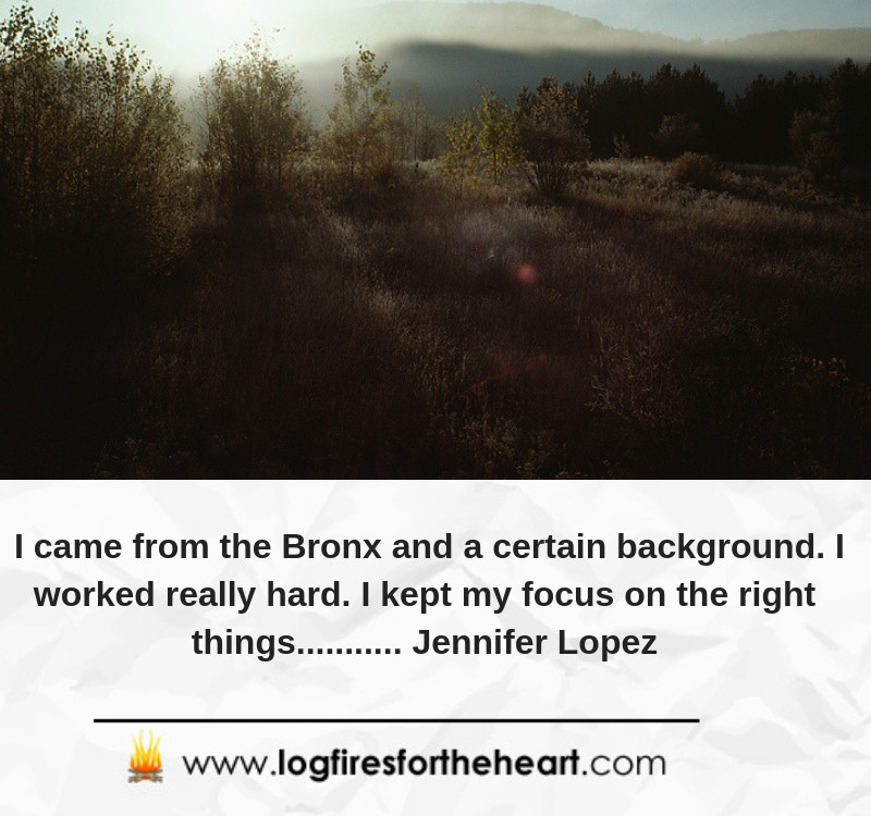 I came from the Bronx and a certain background. I worked really hard. I kept my focus on the right things........... Jennifer Lopez