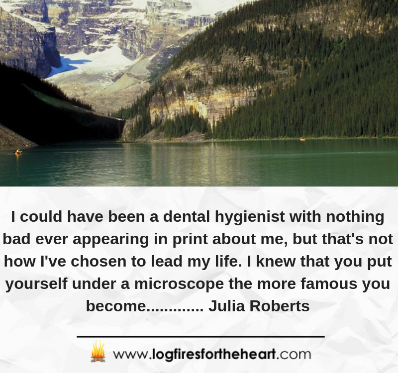 I could have been a dental hygienist with nothing bad ever appearing in print about me, but that's not how I've chosen to lead my life. I knew that you put yourself under a microscope the more famous you become............ Julia Roberts