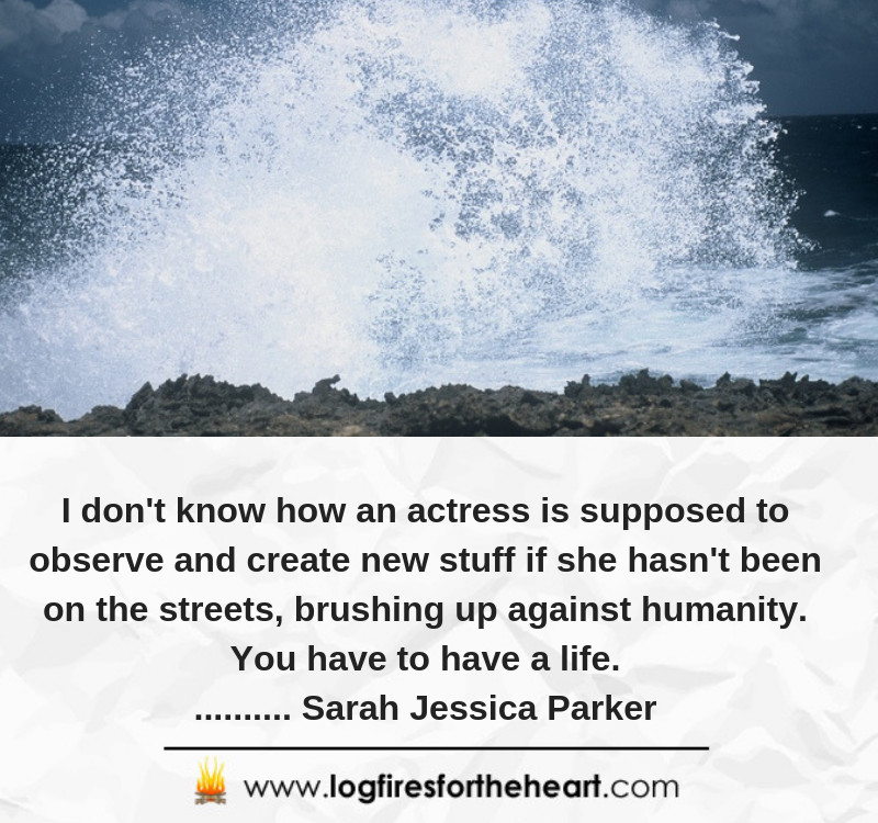 I don't know how an actress is supposed to observe and create new stuff if she hasn't been on the streets, brushing up against humanity. You have to have a life........... Sarah Jessica Parker