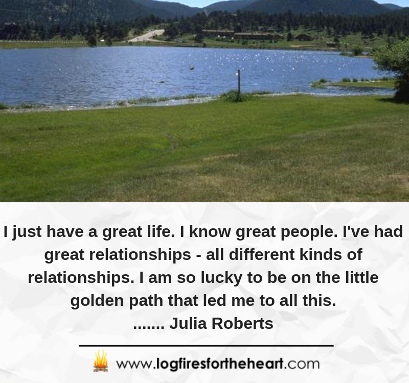 I just have a great life. I know great people. I've had great relationships - all different kinds of relationships. I am so lucky to be on the little golden path that led me to all this........ Julia Roberts