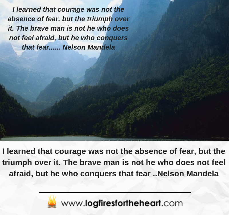 I learned that courage was not the absence of fear, but the triumph over it. The brave man is not he who does not feel afraid, but he who conquers that fear.... Nelson Mandela