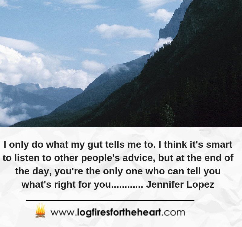I only do what my gut tells me to. I think it's smart to listen to other people's advice, but at the end of the day, you're the only one who can tell you what's right for you............ Jennifer Lopez