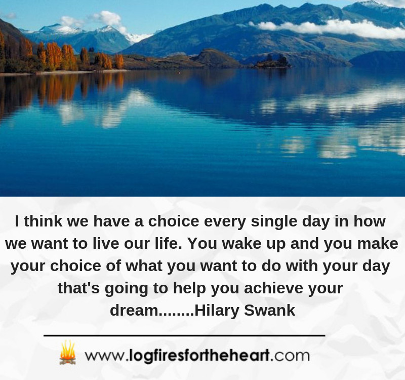 I think we have a choice every single day in how we want to live our life. You wake up and you make your choice of what you want to do with your day that's going to help you achieve your dream........Hilary Swank I think we have a choice every single day in how we want to live our life. You wake up and you make your choice of what you want to do with your day that's going to help you achieve your dream........Hilary Swank