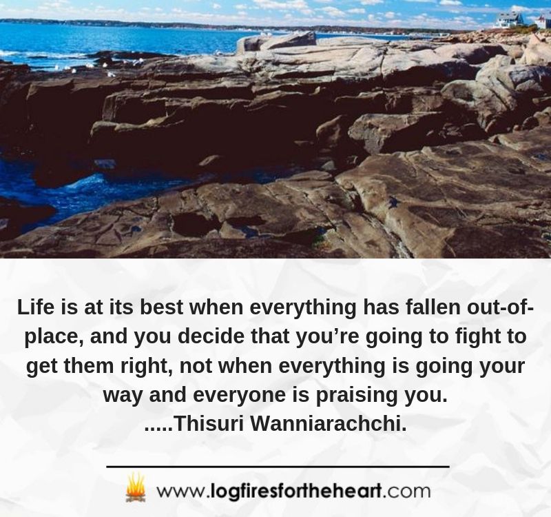  Life is at its best when everything has fallen out-of-place, and you decide that you’re going to fight to get them right, not when everything is going your way and everyone is praising you......Thisuri Wanniarachchi.