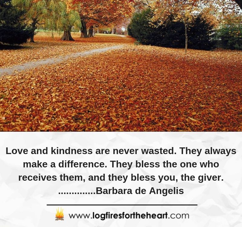 Love and kindness are never wasted. They always make a difference. They bless the one who receives them, and they bless you, the giver. ..............Barbara de Angelis