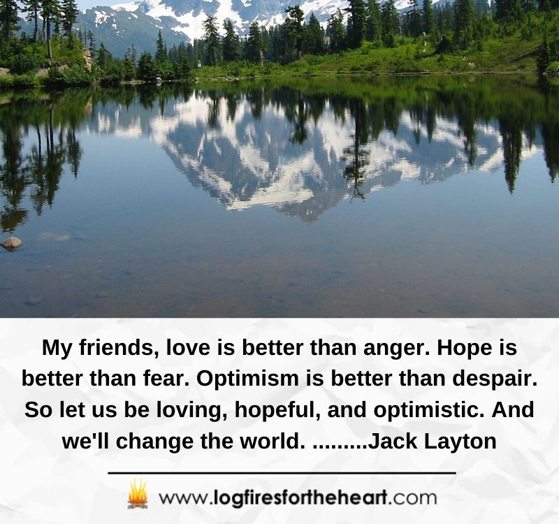 My friends, love is better than anger. Hope is better than fear. Optimism is better than despair. So let us be loving, hopeful, and optimistic. And we'll change the world. .........Jack Layton