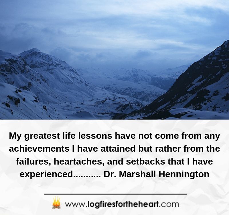 My greatest life lessons have not come from any achievements I have attained but rather from the failures, heartaches, and setbacks that I have experienced........... Dr. Marshall Hennington