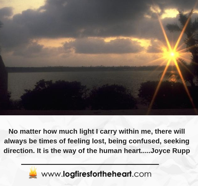 No matter how much light I carry within me, there will always be times of feeling lost, being confused, seeking direction. It is the way of the human heart.....Joyce Rupp