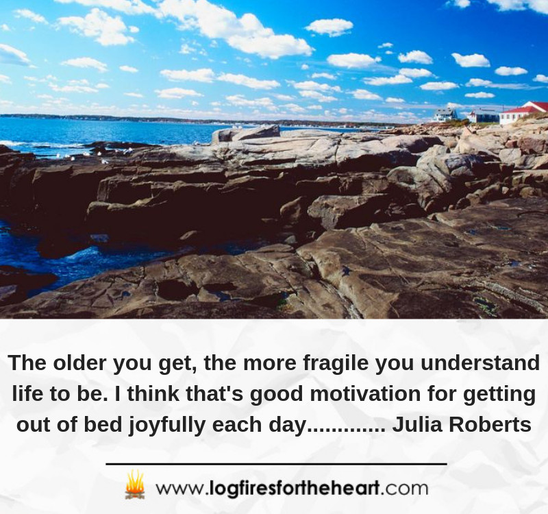 The older you get, the more fragile you understand life to be. I think that's good motivation for getting out of bed joyfully each day............. Julia Roberts