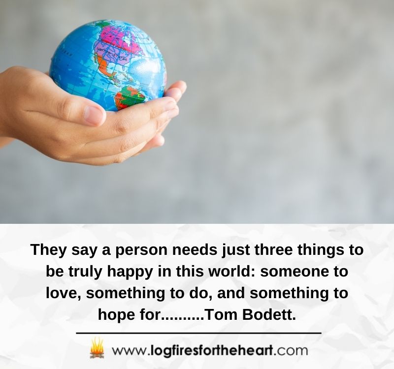 inspirational quotes for hope - They say a person needs just three things to be truly happy in this world: someone to love, something to do, and something to hope for.......... Tom Bodett.
