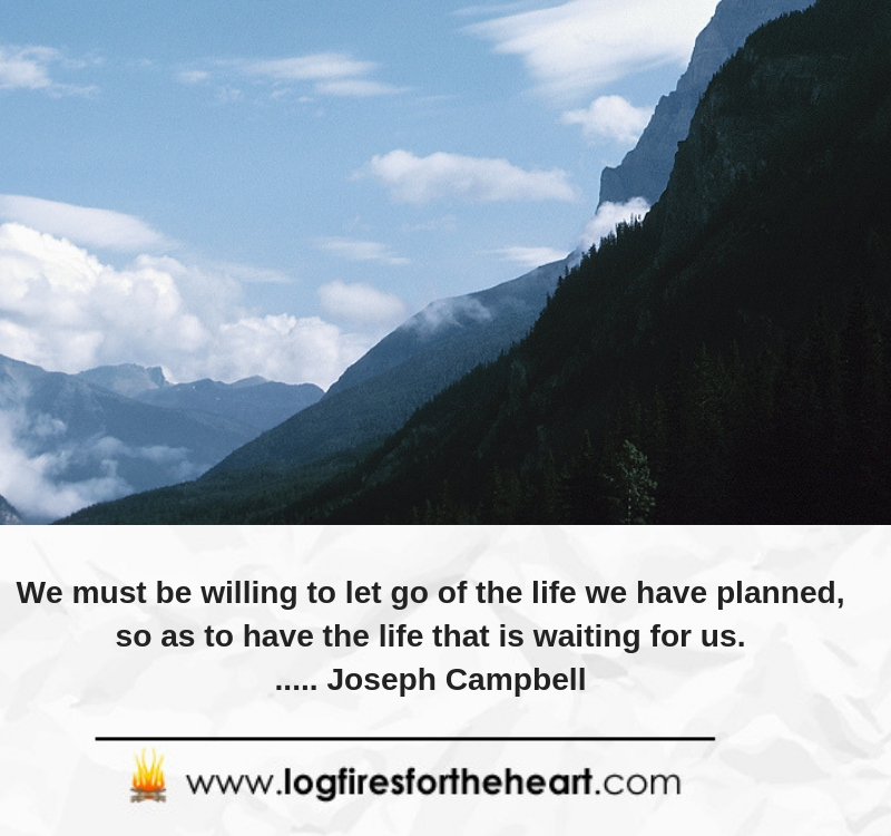 We must be willing to let go of the life we have planned, so as to have the life that is waiting for us....... Joseph Campbell