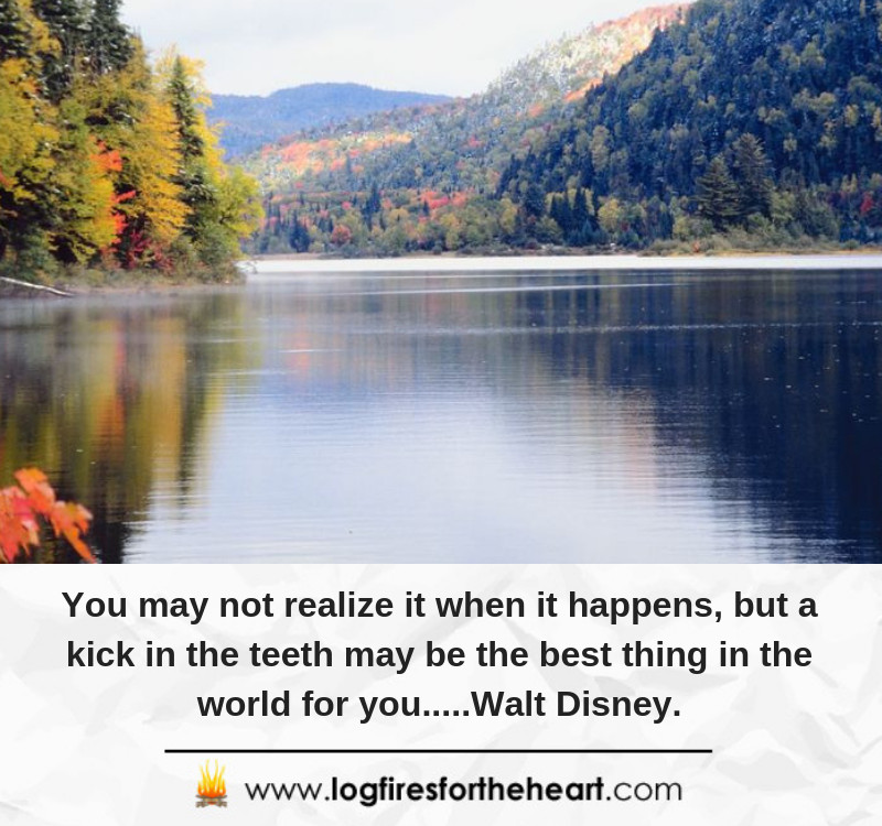 You may not realize it when it happens, but a kick in the teeth may be the best thing in the world for you.....Walt Disney.