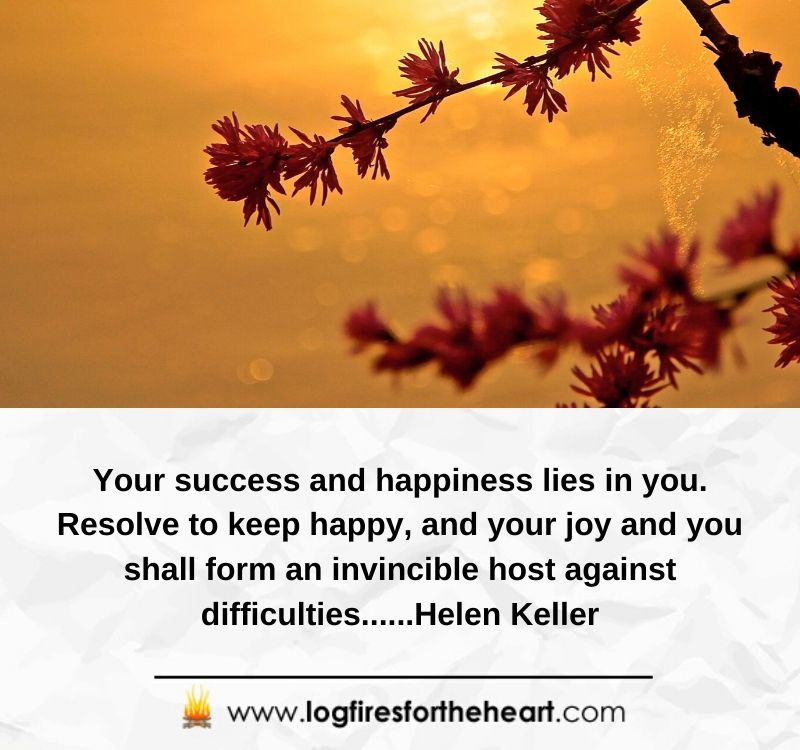 Your success and happiness lies in you. Resolve to keep happy, and your joy and you shall form an invincible host against difficulties.......Helen Keller