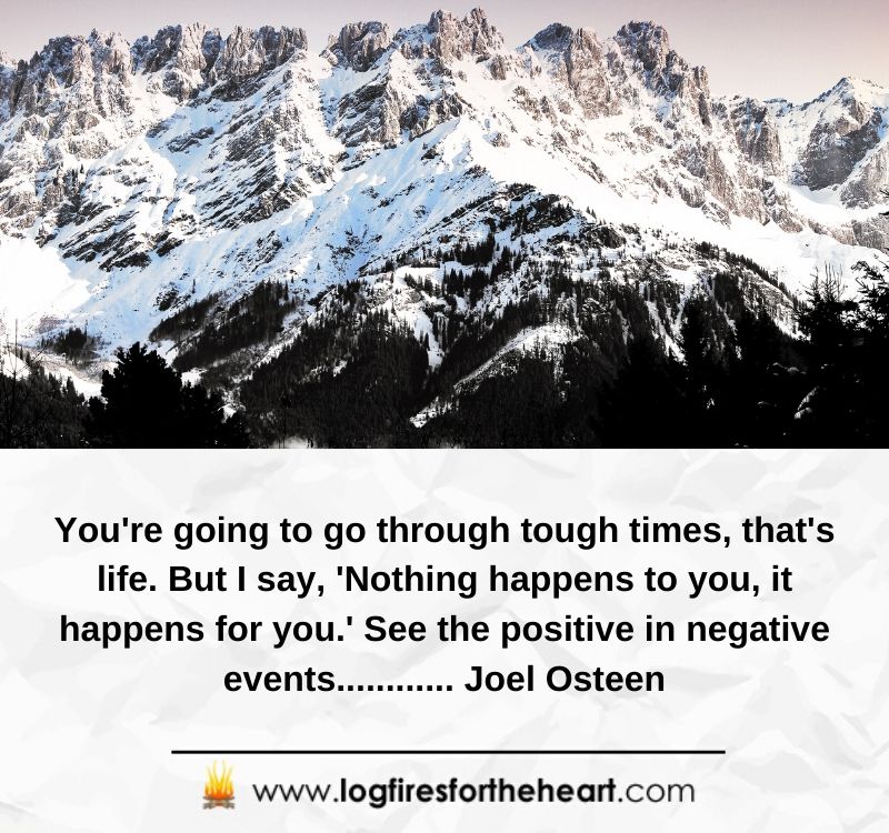 You're going to go through tough times - that's life. But I say, 'Nothing happens to you, it happens for you.' See the positive in negative events............ Joel Osteen
