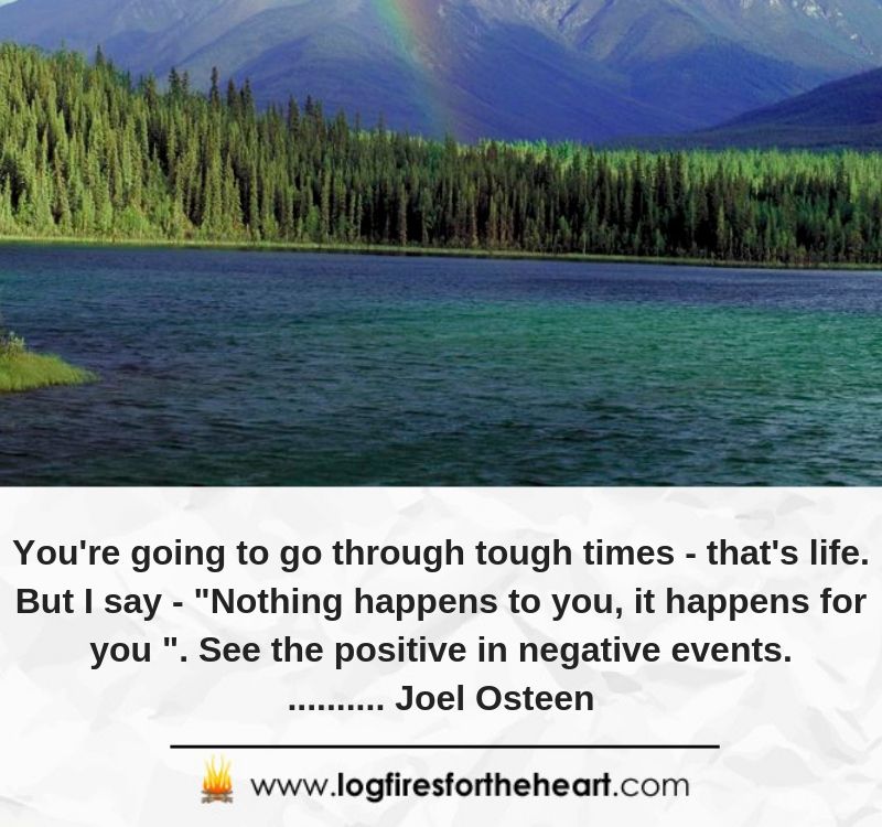 You're going to go through tough times - that's life. But I say - "Nothing happens to you, it happens for you ". See the positive in negative events.......... Joel Osteen