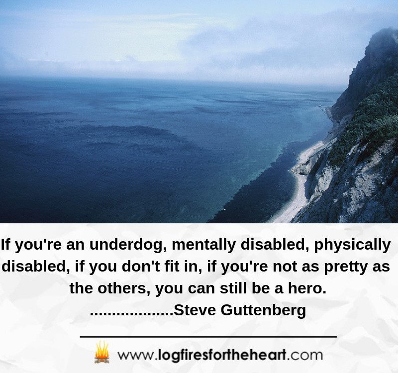 If you're an underdog, mentally disabled, physically disabled, if you don't fit in, if you're not as pretty as the others, you can still be a hero. ...................Steve Guttenberg